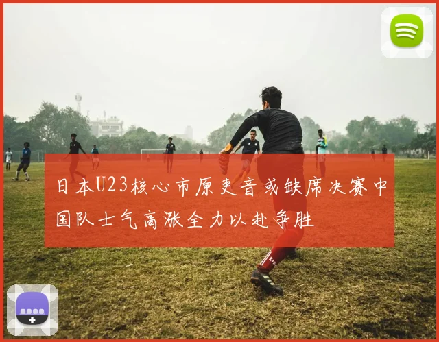 日本U23核心市原吏音或缺席决赛中国队士气高涨全力以赴争胜