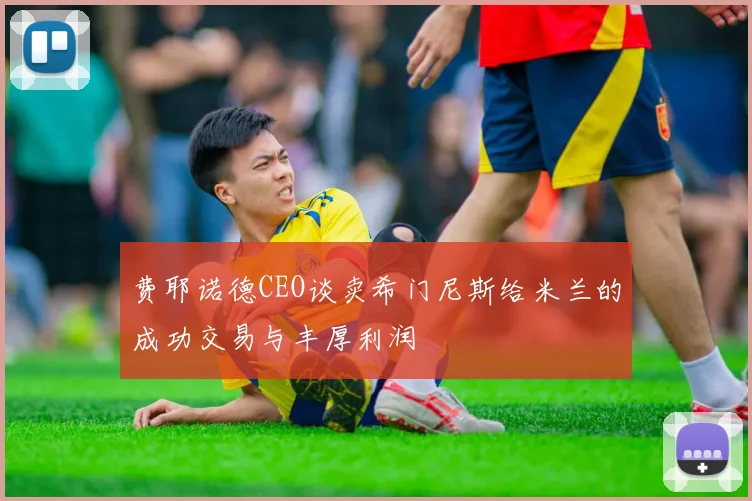 费耶诺德CEO谈卖希门尼斯给米兰的成功交易与丰厚利润