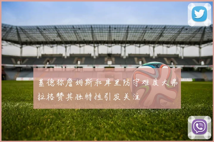 基德称詹姆斯和库里防守难度大弗拉格赞其独特性引发关注