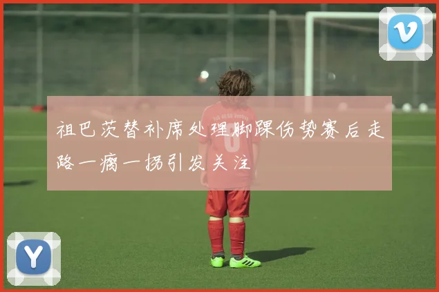 祖巴茨替补席处理脚踝伤势赛后走路一瘸一拐引发关注