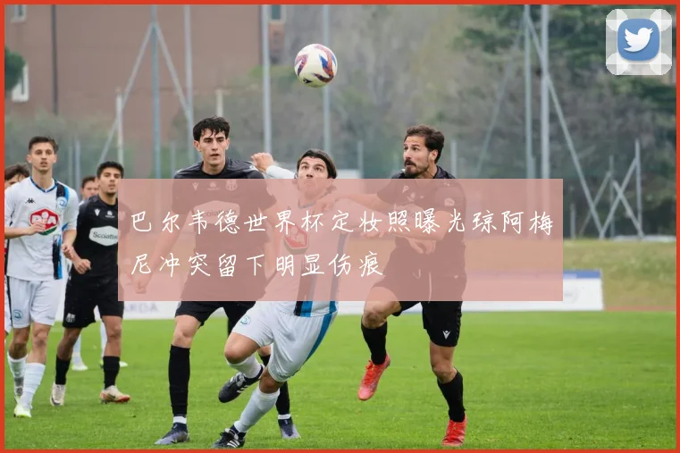 巴尔韦德世界杯定妆照曝光琼阿梅尼冲突留下明显伤痕