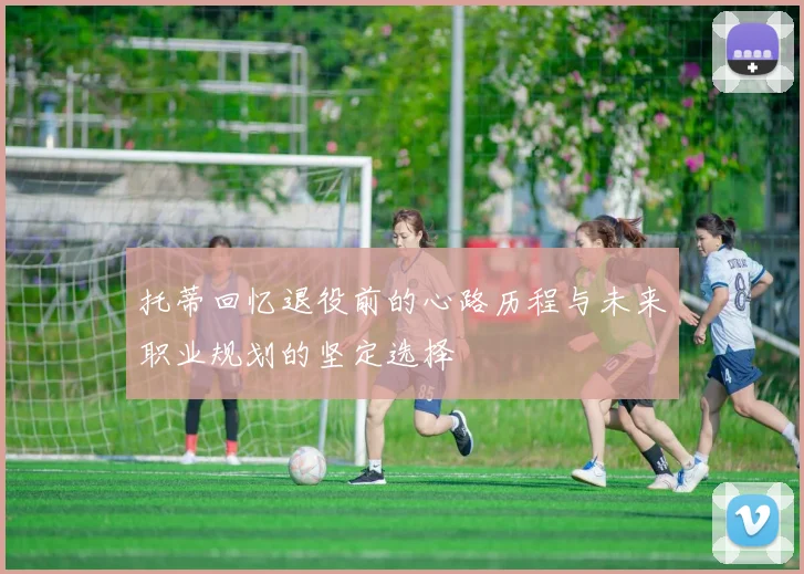 托蒂回忆退役前的心路历程与未来职业规划的坚定选择