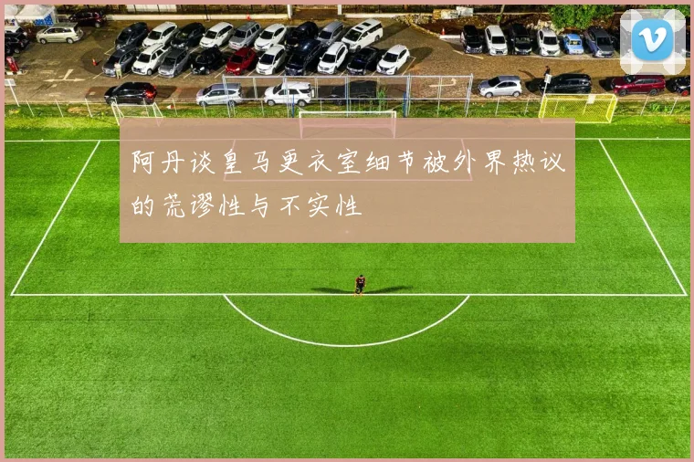 阿丹谈皇马更衣室细节被外界热议的荒谬性与不实性