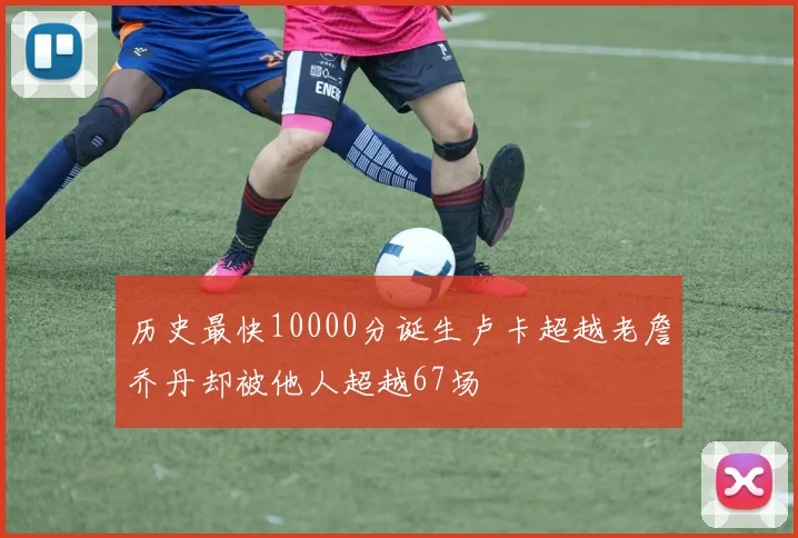 历史最快10000分诞生卢卡超越老詹乔丹却被他人超越67场