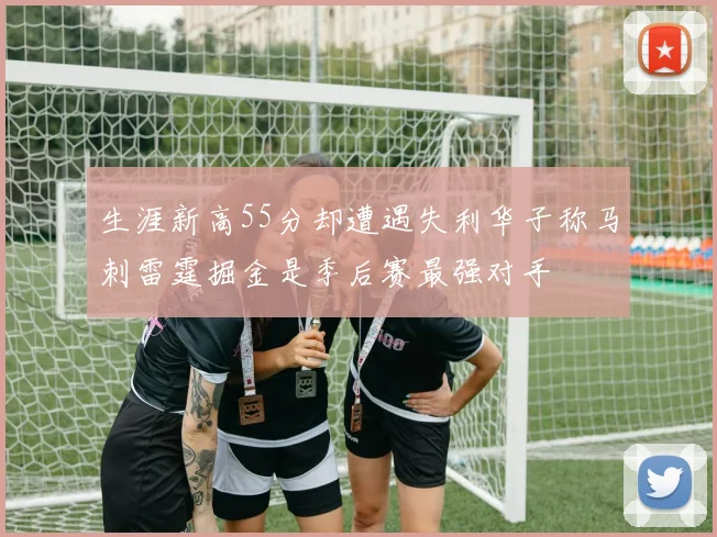 生涯新高55分却遭遇失利华子称马刺雷霆掘金是季后赛最强对手