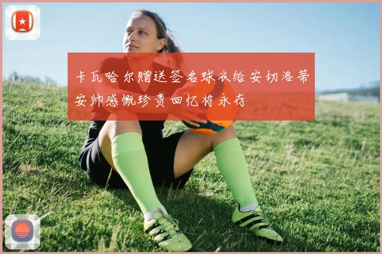 卡瓦哈尔赠送签名球衣给安切洛蒂安帅感慨珍贵回忆将永存