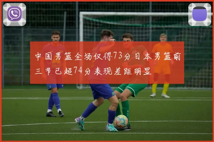 中国男篮全场仅得73分日本男篮前三节已超74分表现差距明显