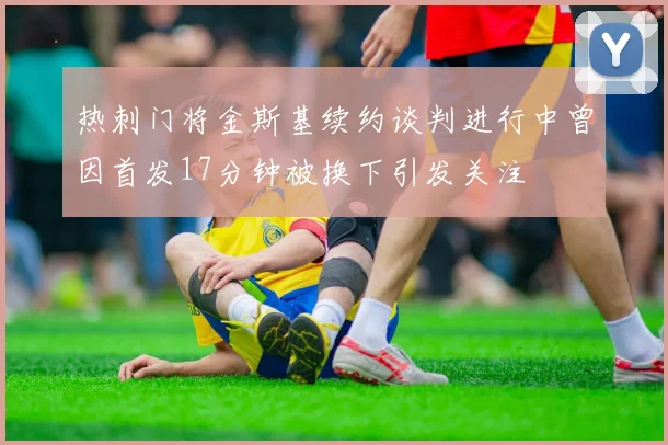热刺门将金斯基续约谈判进行中曾因首发17分钟被换下引发关注
