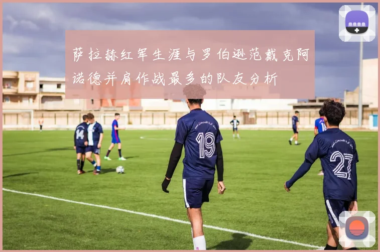 萨拉赫红军生涯与罗伯逊范戴克阿诺德并肩作战最多的队友分析