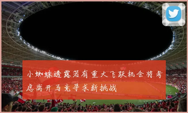 小蜘蛛透露若有重大飞跃机会将考虑离开马竞寻求新挑战