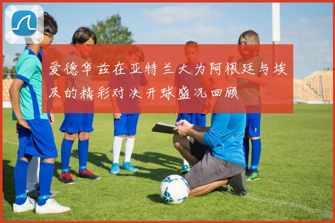 爱德华兹在亚特兰大为阿根廷与埃及的精彩对决开球盛况回顾