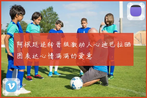 阿根廷逆转晋级激动人心迪巴拉晒图表达心情满满的爱意