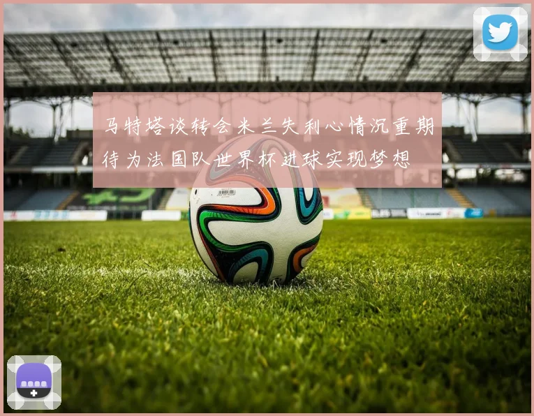 马特塔谈转会米兰失利心情沉重期待为法国队世界杯进球实现梦想