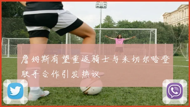 詹姆斯有望重返骑士与米切尔哈登联手合作引发热议