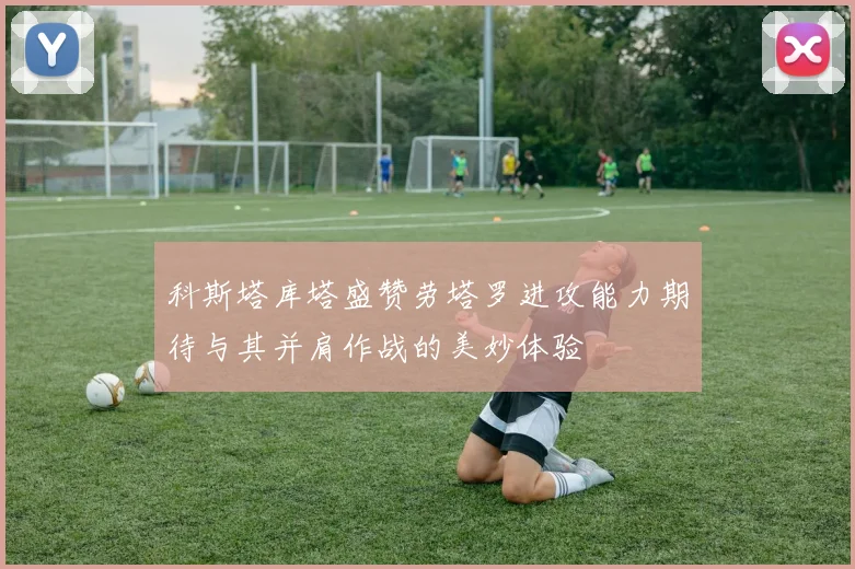 科斯塔库塔盛赞劳塔罗进攻能力期待与其并肩作战的美妙体验