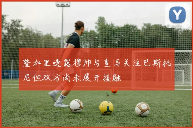 隆加里透露穆帅与皇马关注巴斯托尼但双方尚未展开接触
