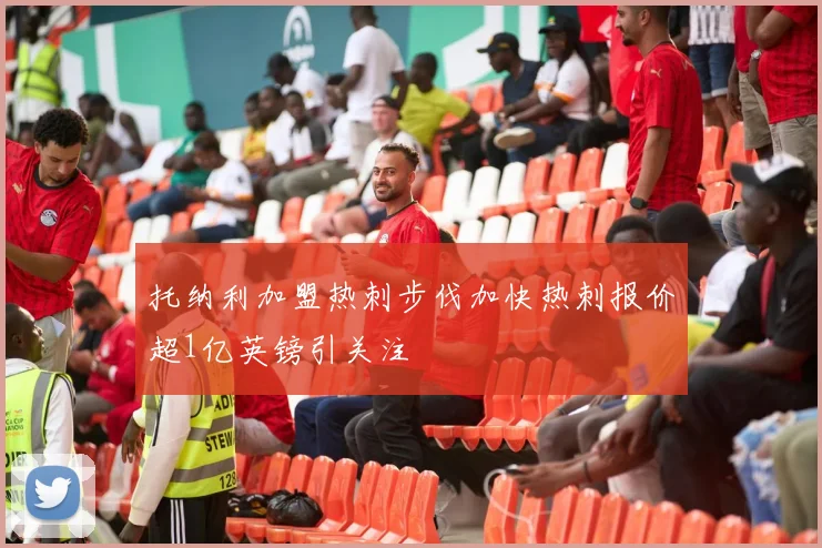托纳利加盟热刺步伐加快热刺报价超1亿英镑引关注