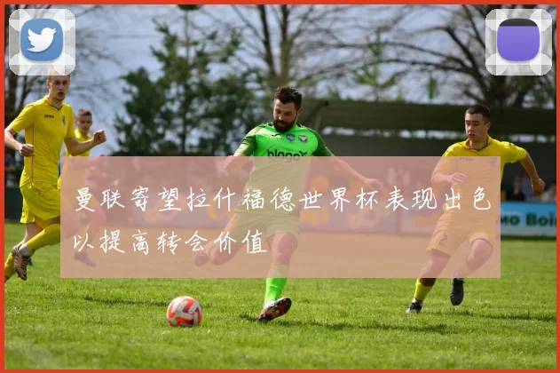 曼联寄望拉什福德世界杯表现出色以提高转会价值