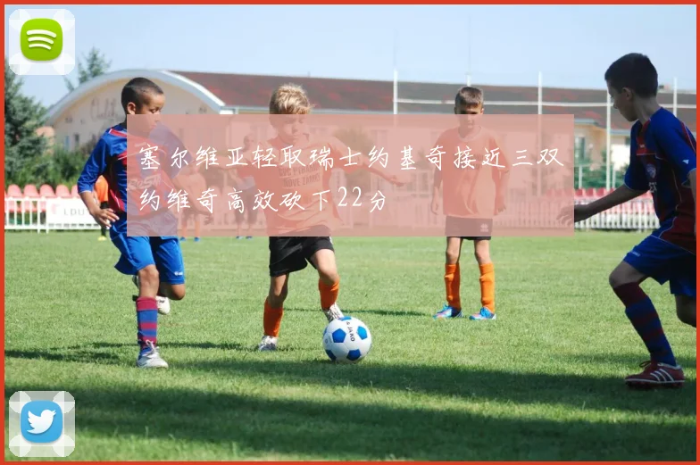 塞尔维亚轻取瑞士约基奇接近三双约维奇高效砍下22分