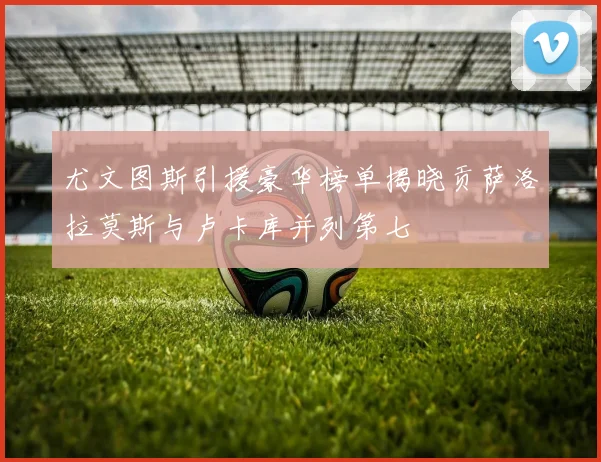 尤文图斯引援豪华榜单揭晓贡萨洛拉莫斯与卢卡库并列第七