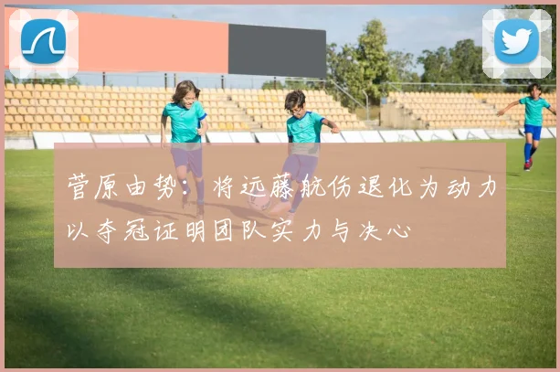 菅原由势：将远藤航伤退化为动力以夺冠证明团队实力与决心